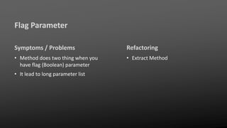 Flag Parameter
Symptoms / Problems
• Method does two thing when you
have flag (Boolean) parameter
• It lead to long parameter list
Refactoring
• Extract Method
 