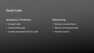 Dead Code
Symptoms / Problems
• Unused code
• Commented code
• It adds unwanted noise to code
Refactoring
• Remove unused items
• Delete Commented code
• Version Control
 
