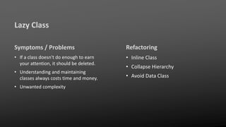 Lazy Class
Symptoms / Problems
• If a class doesn't do enough to earn
your attention, it should be deleted.
• Understanding and maintaining
classes always costs time and money.
• Unwanted complexity
Refactoring
• Inline Class
• Collapse Hierarchy
• Avoid Data Class
 