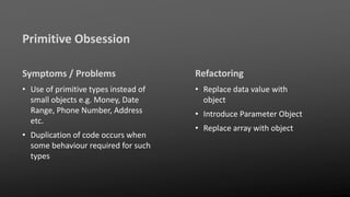 Primitive Obsession
Symptoms / Problems
• Use of primitive types instead of
small objects e.g. Money, Date
Range, Phone Number, Address
etc.
• Duplication of code occurs when
some behaviour required for such
types
Refactoring
• Replace data value with
object
• Introduce Parameter Object
• Replace array with object
 
