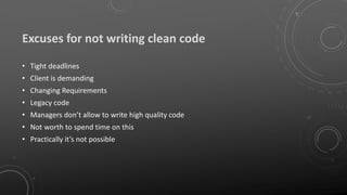 Excuses for not writing clean code
• Tight deadlines
• Client is demanding
• Changing Requirements
• Legacy code
• Managers don’t allow to write high quality code
• Not worth to spend time on this
• Practically it’s not possible
 