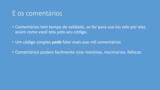 E os comentários
• Comentários tem tempo de validade, se for para usa-los zele por eles
assim como você zela pelo seu código.
• Um código simples pode falar mais que mil comentários
• Comentários podem facilmente virar mentiras, murmúrios, fofocas
 