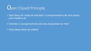 Open Closed Principle
• Você deve ser capaz de estender o comportamento de uma classe
sem modifica-la
• Estender o comportamento de uma classe deve ser fácil
• Uma classe deve ser estável
 
