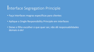 Interface Segregation Principle
• Faça interfaces magras específicas para clientes
• Aplique o Single Responsibility Principle em interfaces
• Deixe o filho escolher o que quer ser, não dê responsabilidades
demais á ele!
 