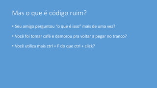 Mas o que é código ruim?
• Seu amigo perguntou “o que é isso” mais de uma vez?
• Você foi tomar café e demorou pra voltar a pegar no tranco?
• Você utiliza mais ctrl + F do que ctrl + click?
 
