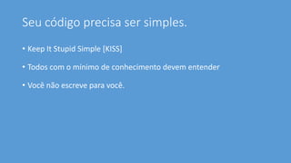 Seu código precisa ser simples.
• Keep It Stupid Simple [KISS]
• Todos com o mínimo de conhecimento devem entender
• Você não escreve para você.
 