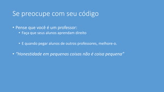 Se preocupe com seu código
• Pense que você é um professor:
• Faça que seus alunos aprendam direito
• E quando pegar alunos de outros professores, melhore-o.
• “Honestidade em pequenas coisas não é coisa pequena”
 
