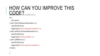 HOW CAN YOU IMPROVE THIS
CODE?ACMEPort port = new ACMEPort(12);
try {
port.open();
} catch (DeviceResponseException e) {
reportPortError(e);
logger.log("Device response exception", e);
} catch (ATM1212UnlockedException e) {
reportPortError(e);
logger.log("Unlock exception", e);
} catch (GMXError e) {
reportPortError(e);
logger.log("Device response exception");
} finally {
…
}
 