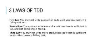 3 LAWS OF TDD
First Law You may not write production code until you have written a
failing unit test.
Second Law You may not write more of a unit test than is sufficient to
fail, and not compiling is failing.
Third Law You may not write more production code than is sufficient
to pass the currently failing test.
 