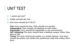 UNIT TEST
1) 1 assert per test?
2) Single concept per test
3) Unit tests should be F.I.R.S.T
Fast Tests should be fast. They should run quickly
Independent Tests should not depend on each other.
Repeatable Tests should be repeatable in any environment.
Self-Validating The tests should have a boolean output. Either they
pass or fail.
Timely The tests need to be written in a timely fashion. Unit tests
should be written just before the production code that makes them
pass.
 