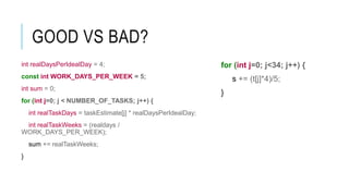 GOOD VS BAD?
for (int j=0; j<34; j++) {
s += (t[j]*4)/5;
}
int realDaysPerIdealDay = 4;
const int WORK_DAYS_PER_WEEK = 5;
int sum = 0;
for (int j=0; j < NUMBER_OF_TASKS; j++) {
int realTaskDays = taskEstimate[j] * realDaysPerIdealDay;
int realTaskWeeks = (realdays /
WORK_DAYS_PER_WEEK);
sum += realTaskWeeks;
}
 