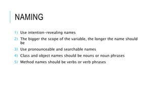 NAMING
1) Use intention-revealing names
2) The bigger the scope of the variable, the longer the name should
be
3) Use pronounceable and searchable names
4) Class and object names should be nouns or noun phrases
5) Method names should be verbs or verb phrases
 