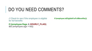 DO YOU NEED COMMENTS?
// Check to see if the employee is eligible
for full benefits
if ((employee.flags & HOURLY_FLAG)
&& (employee.age > 65))
if (employee.isEligibleForFullBenefits())
 