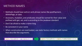 METHOD NAMES
• Methods should have verb or verb phrase names like postPayment,
deletePage, or save.
• Accessors, mutators, and predicates should be named for their value and
prefixed with get, set, and is according to the javabean standard
• Don’t be afraid to make a name long
• Be consistent in your name
• When constructors are overloaded, use static factory methods with names
that describe the arguments.
 