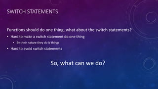 SWITCH STATEMENTS
Functions should do one thing, what about the switch statements?
• Hard to make a switch statement do one thing
• By their nature they do N things
• Hard to avoid switch statements
So, what can we do?
 