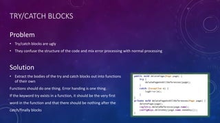 TRY/CATCH BLOCKS
Problem
• Try/catch blocks are ugly
• They confuse the structure of the code and mix error processing with normal processing
Solution
• Extract the bodies of the try and catch blocks out into functions
of their own
Functions should do one thing. Error handing is one thing.
If the keyword try exists in a function, it should be the very first
word in the function and that there should be nothing after the
catch/finally blocks
 