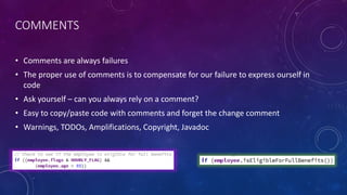 COMMENTS
• Comments are always failures
• The proper use of comments is to compensate for our failure to express ourself in
code
• Ask yourself – can you always rely on a comment?
• Easy to copy/paste code with comments and forget the change comment
• Warnings, TODOs, Amplifications, Copyright, Javadoc
 