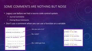 SOME COMMENTS ARE NOTHING BUT NOISE
• Legacy use before we had a source code control system
• Journal Comments
• Closing Brace Comments
• Don’t use a comment when you can use a function or a variable
Are you sure it is?
No, really?
Oh, I didnt get that.
 
