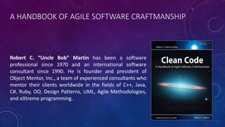 A HANDBOOK OF AGILE SOFTWARE CRAFTMANSHIP
Robert C. “Uncle Bob” Martin has been a software
professional since 1970 and an international software
consultant since 1990. He is founder and president of
Object Mentor, Inc., a team of experienced consultants who
mentor their clients worldwide in the fields of C++, Java,
C#, Ruby, OO, Design Patterns, UML, Agile Methodologies,
and eXtreme programming.
 