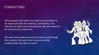 FORMATTING
When people look under the hood, we want them to
be impressed with the neatness, consistency, and
attention to detail that they perceive. We want them to
be struck by the orderliness.
We want their eyebrows to rise as they scroll through
the modules. We want them to perceive that
professionals have been at work
 