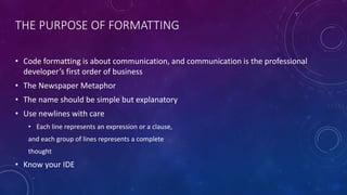 THE PURPOSE OF FORMATTING
• Code formatting is about communication, and communication is the professional
developer’s first order of business
• The Newspaper Metaphor
• The name should be simple but explanatory
• Use newlines with care
• Each line represents an expression or a clause,
and each group of lines represents a complete
thought
• Know your IDE
 