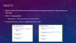 OBJECTS
• Objects hide their data behind abstractions and expose functions that operate on
that data
• OOO – Encapsulation
• Abstraction – What does the user need to know?
• Control how your class is supposed to be used
 