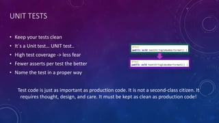 UNIT TESTS
• Keep your tests clean
• It´s a Unit test… UNIT test..
• High test coverage -> less fear
• Fewer asserts per test the better
• Name the test in a proper way
Test code is just as important as production code. It is not a second-class citizen. It
requires thought, design, and care. It must be kept as clean as production code!
 