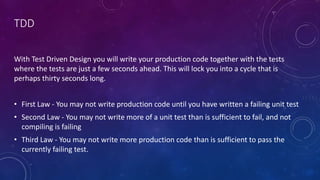 TDD
With Test Driven Design you will write your production code together with the tests
where the tests are just a few seconds ahead. This will lock you into a cycle that is
perhaps thirty seconds long.
• First Law - You may not write production code until you have written a failing unit test
• Second Law - You may not write more of a unit test than is sufficient to fail, and not
compiling is failing
• Third Law - You may not write more production code than is sufficient to pass the
currently failing test.
 