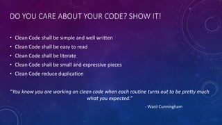DO YOU CARE ABOUT YOUR CODE? SHOW IT!
• Clean Code shall be simple and well written
• Clean Code shall be easy to read
• Clean Code shall be literate
• Clean Code shall be small and expressive pieces
• Clean Code reduce duplication
“You know you are working on clean code when each routine turns out to be pretty much
what you expected.”
- Ward Cunningham
 