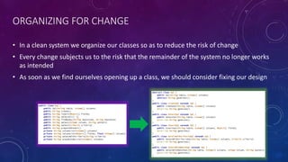 ORGANIZING FOR CHANGE
• In a clean system we organize our classes so as to reduce the risk of change
• Every change subjects us to the risk that the remainder of the system no longer works
as intended
• As soon as we find ourselves opening up a class, we should consider fixing our design
 