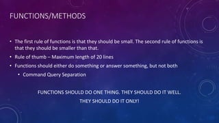 FUNCTIONS/METHODS
• The first rule of functions is that they should be small. The second rule of functions is
that they should be smaller than that.
• Rule of thumb – Maximum length of 20 lines
• Functions should either do something or answer something, but not both
• Command Query Separation
FUNCTIONS SHOULD DO ONE THING. THEY SHOULD DO IT WELL.
THEY SHOULD DO IT ONLY!
 