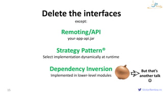 VictorRentea.ro15
Delete the interfaces
except:
Remoting/API
your-app-api.jar
Strategy Pattern®
Select implementation dynamically at runtime
Dependency Inversion
Implemented in lower-level modules
But that’s
another talk

 