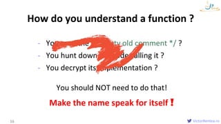 VictorRentea.ro
- You read the /* dusty old comment */ ?
- You hunt down the code calling it ?
- You decrypt its implementation ?
Names
How do you understand a function ?
16
You should NOT need to do that!
Make the name speak for itself !
 
