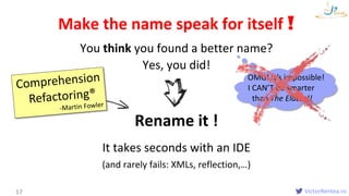 VictorRentea.ro
You think you found a better name?
17
Make the name speak for itself !
It takes seconds with an IDE
(and rarely fails: XMLs, reflection,…)
Yes, you did!
Rename it !
OMG! It’s impossible!
I CAN’T be smarter
than The Elders!!
 