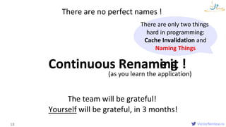 VictorRentea.ro
Names
18
Continuous Renaming
There are no perfect names !
The team will be grateful!
Yourself will be grateful, in 3 months!
There are only two things
hard in programming:
Cache Invalidation and
Naming Things
(as you learn the application)
Rename it !
 
