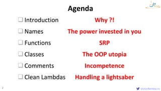 VictorRentea.ro2
Introduction Why ?!
Names The power invested in you
Functions SRP
Classes The OOP utopia
Comments Incompetence
Clean Lambdas Handling a lightsaber
Agenda
 