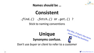 VictorRentea.ro
Consistent
.find…() .fetch…() or .get…() ?
Stick to naming conventions
Unique
Synonyms confuse.
Don't use buyer or client to refer to a customer
21
Names should be …
 