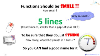 VictorRentea.ro
wtf/min
How small ?
Functions
Functions Should be Small !!
28
5 lines(by any means, smaller than a page of your IDE !)
To be sure that they do just 1 THING
Now really, what CAN you do in 5 lines ??
So you CAN find a good name for it
Small
Why so small ?!!
 
