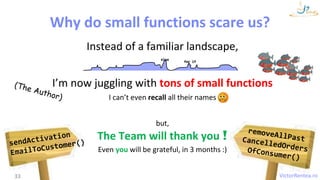 VictorRentea.ro
Instead of a familiar landscape,
I’m now juggling with tons of small functions
I can’t even recall all their names
but,
The Team will thank you !
Even you will be grateful, in 3 months :)
33
else
for if
Why do small functions scare us?
 