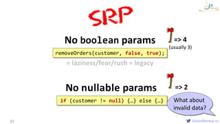 VictorRentea.ro
No boolean params
37
removeOrders(customer, false, true);
No nullable params
=> 4
(usually 3)
if (customer != null) {…} else {…}
= laziness/fear/rush = legacy
=> 2
What about
invalid data?
 