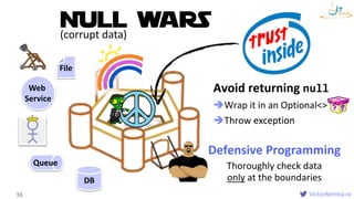 VictorRentea.ro
Avoid returning null
Wrap it in an Optional<>
Throw exception
Functions
38
Queue
DB
NULL WARS
Defensive Programming
Thoroughly check data
only at the boundaries
exception
(corrupt data)
Web
Service
File
 