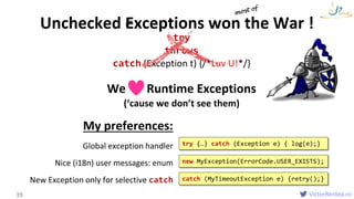 VictorRentea.ro
try
throws
catch (Exception t) {/*Luv U!*/}
We Runtime Exceptions
(‘cause we don’t see them)
39
exceptionUnchecked Exceptions won the War !
catch (MyTimeoutException e) {retry();}
new MyException(ErrorCode.USER_EXISTS);
try {…} catch (Exception e) { log(e);}
My preferences:
Global exception handler
Nice (i18n) user messages: enum
New Exception only for selective catch
 