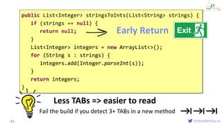 VictorRentea.ro43
public List<Integer> stringsToInts(List<String> strings) {
if (strings == null) {
return null;
}
List<Integer> integers = new ArrayList<>();
for (String s : strings) {
integers.add(Integer.parseInt(s));
}
return integers;
}
List<Integer> integers = new ArrayList<>();
for (String s : strings) {
integers.add(Integer.parseInt(s));
}
return integers;
Less TABs => easier to read
Fail the build if you detect 3+ TABs in a new method
Early Return
 