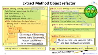 VictorRentea.ro
Extract Method Object refactor
45
public String doComplexStuff(String text) {
Set<String> words=new HashSet<>();
int totalWords = 0;
int totalPhrases = 0;
StringTokenizer tokenizer = …
while (tokenizer.hasMoreTokens()) {
String next = tokenizer.nextToken(); …
if (…) {
for (…) {…}
…
} else {
…
}
}
} // line 534 
public class DoComplexStuffCommand {
private final String text;
private Set<String> words=new HashSet<>();
private int totalWords = 0;
private int totalPhrases = 0;
private StringTokenizer tokenizer;
public ExtractedMethodCommand(String t) {
this.text = t;
tokenizer=new StringTokenizer(text," ");
}
public String execute() {…}
}
Extracting a method may
require many parameters,
output parameters
or be even impossible
These methods use instance fields,
and take no/fewer arguments
String result = doComplexStuff(”bla”); = new DoComplexStuffCommand(”bla”).execute();
STATEFUL
 