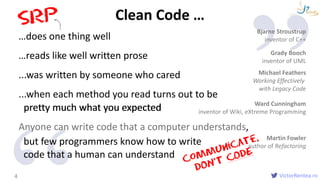 VictorRentea.ro
…does one thing well
…reads like well written prose
...was written by someone who cared
...when each method you read turns out to be
pretty much what you expected
Anyone can write code that a computer understands,
but few programmers know how to write
Introduction
Clean Code …
4
Bjarne Stroustrup
inventor of C++
Grady Booch
inventor of UML
Michael Feathers
Working Effectively
with Legacy Code
Martin Fowler
author of Refactoring
Ward Cunningham
inventor of Wiki, eXtreme Programmingpretty much what you expected
code that a human can understand
 