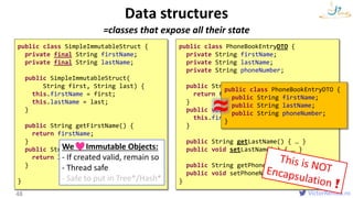 VictorRentea.ro
=classes that expose all their state
Data structures
48
public class PhoneBookEntryDTO {
private String firstName;
private String lastName;
private String phoneNumber;
public String getFirstName() {
return firstName;
}
public void setFirstName(String first) {
this.firstName = first;
}
public String getLastName() { … }
public void setLastName(…) { … }
public String getPhoneNumber() { … }
public void setPhoneNumber(…) { … }
}
public class SimpleImmutableStruct {
private final String firstName;
private final String lastName;
public SimpleImmutableStruct(
String first, String last) {
this.firstName = first;
this.lastName = last;
}
public String getFirstName() {
return firstName;
}
public String getLastName() {
return lastName;
}
}
We Immutable Objects:
- If created valid, remain so
- Thread safe
- Safe to put in Tree*/Hash*
public class PhoneBookEntryDTO {
public String firstName;
public String lastName;
public String phoneNumber;
}
≈
struct
 