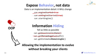 VictorRentea.ro
Expose Behavior, not data
Data is an implementation detail: it WILL change
OOP
50
car.engineStarted=true
car.setEngineStarted(true)
car.startEngine()
Information Hiding
Tell as little as possible
car.getGasolineInLiters()
car.getPercentageFuelLeft()
car.getEstimatedRemainingKm()
Allowing the implementation to evolve
without breaking your clients
 