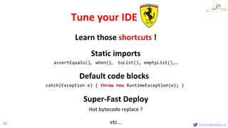 VictorRentea.ro70
Static imports
assertEquals(), when(), toList(), emptyList(),…
Tune your IDE
Default code blocks
catch(Exception e) { throw new RuntimeException(e); }
Learn those shortcuts !
Super-Fast Deploy
Hot bytecode replace ?
etc...
 