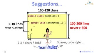 VictorRentea.ro
public class SomeClass {
…
public void someMethod(…) {
…
}
…
}
Formatting
Suggestions…
71
{
}
100-200 lines
never > 500
5-10 lines
never >1 screen
100-120 chars
2-3-4 chars / TAB? Spaces, code style, …
Team
?
 