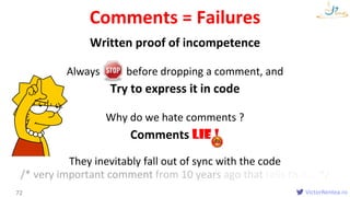 VictorRentea.ro
Written proof of incompetence
Always before dropping a comment, and
Try to express it in code
Why do we hate comments ?
Comments LIE !
They inevitably fall out of sync with the code
/* very important comment from 10 years ago that tells that... */
Comments = Failures
72
 